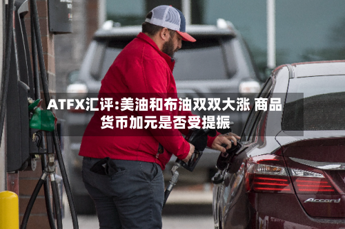 ATFX汇评:美油和布油双双大涨 商品货币加元是否受提振