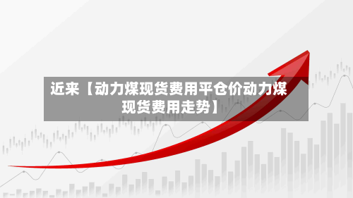 近来【动力煤现货费用平仓价动力煤现货费用走势】