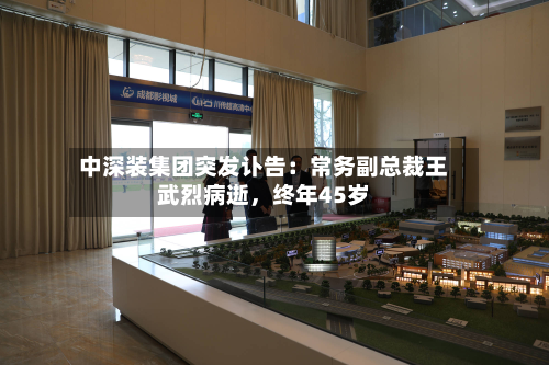 中深装集团突发讣告：常务副总裁王武烈病逝，终年45岁