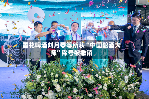 雪花啤酒刘月琴等所获“中国酿酒大师”称号被撤销
