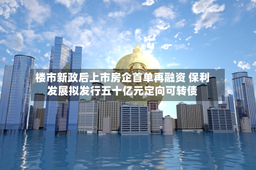 楼市新政后上市房企首单再融资 保利发展拟发行五十亿元定向可转债