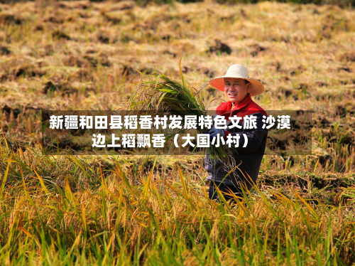 新疆和田县稻香村发展特色文旅 沙漠边上稻飘香（大国小村）