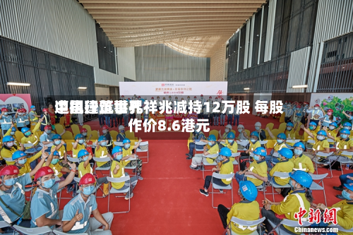 中国建筑世界遭执行董事孔祥兆减持12万股 每股作价8.6港元-第1张图片
