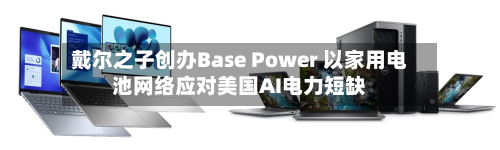 戴尔之子创办Base Power 以家用电池网络应对美国AI电力短缺