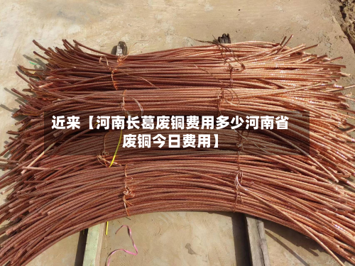 近来【河南长葛废铜费用多少河南省废铜今日费用】