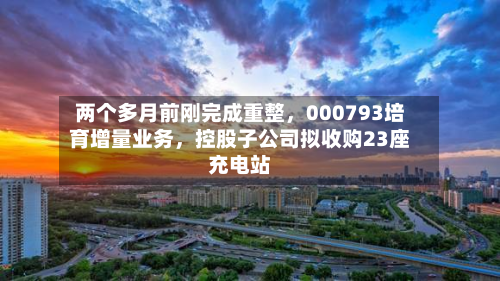 两个多月前刚完成重整，000793培育增量业务，控股子公司拟收购23座充电站