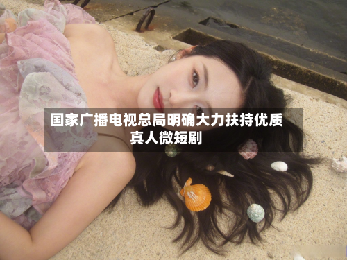 国家广播电视总局明确大力扶持优质真人微短剧