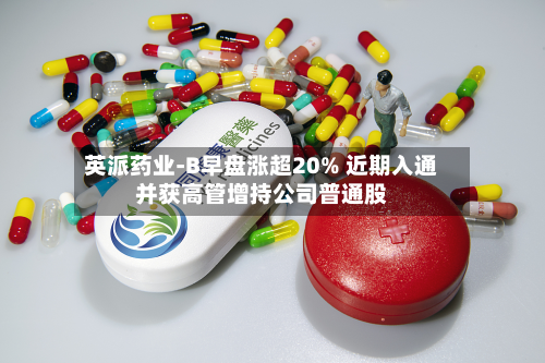 英派药业-B早盘涨超20% 近期入通并获高管增持公司普通股-第1张图片