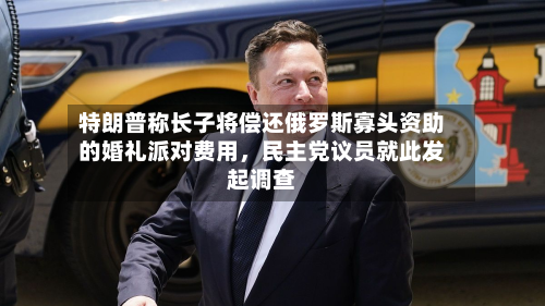 特朗普称长子将偿还俄罗斯寡头资助的婚礼派对费用，民主党议员就此发起调查