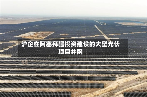沪企在阿塞拜疆投资建设的大型光伏项目并网
