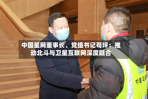 中国星网董事长、党组书记苟坪：推动北斗与卫星互联网深度融合