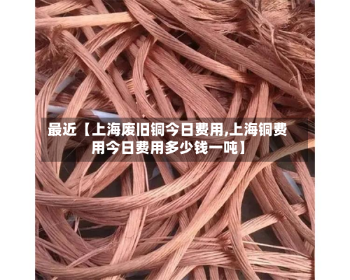 最近【上海废旧铜今日费用,上海铜费用今日费用多少钱一吨】