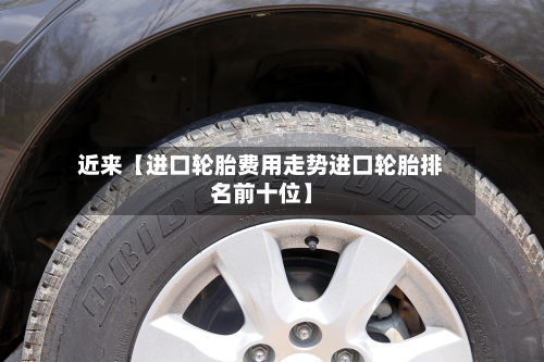近来【进口轮胎费用走势进口轮胎排名前十位】
