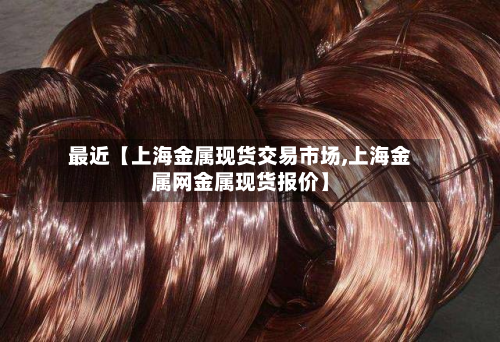 最近【上海金属现货交易市场,上海金属网金属现货报价】