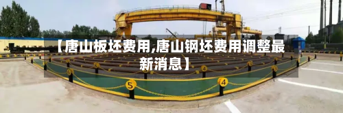 【唐山板坯费用,唐山钢坯费用调整最新消息】