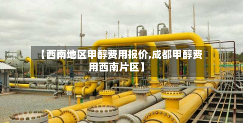 【西南地区甲醇费用报价,成都甲醇费用西南片区】
