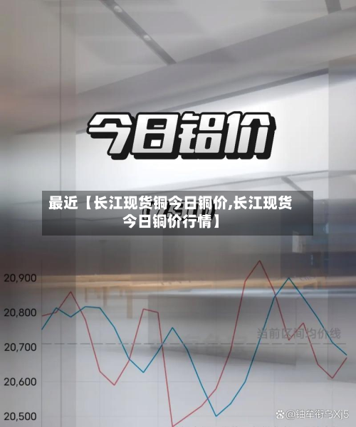 最近【长江现货铜今日铜价,长江现货今日铜价行情】