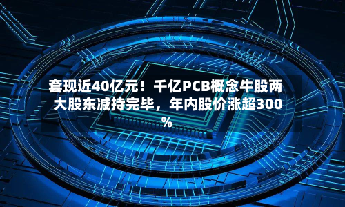 套现近40亿元！千亿PCB概念牛股两大股东减持完毕，年内股价涨超300%