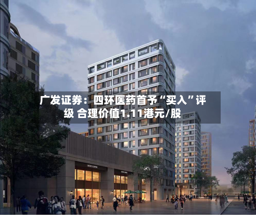 广发证券：四环医药首予“买入	”评级 合理价值1.11港元/股-第1张图片