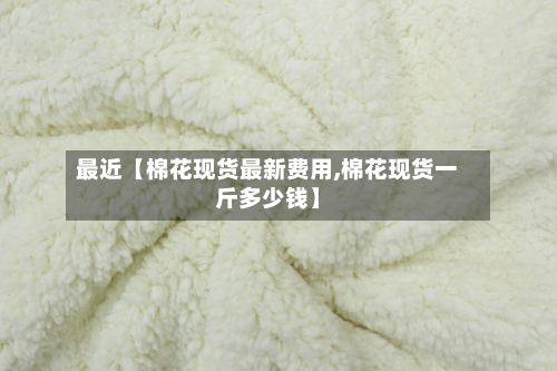 最近【棉花现货最新费用,棉花现货一斤多少钱】