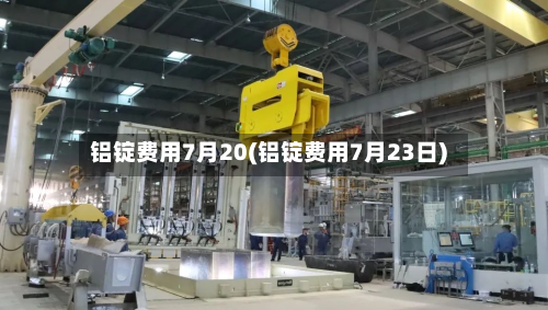 铝锭费用7月20(铝锭费用7月23日)